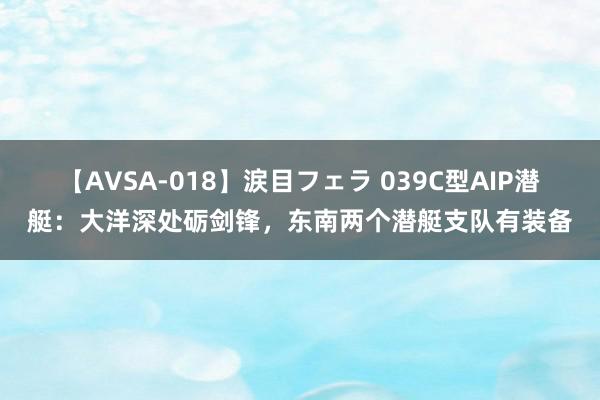 【AVSA-018】涙目フェラ 039C型AIP潜艇：大洋深处砺剑锋，东南两个潜艇支队有装备