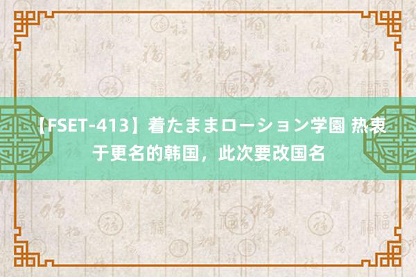 【FSET-413】着たままローション学園 热衷于更名的韩国，此次要改国名
