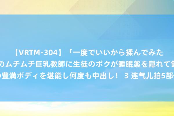 【VRTM-304】「一度でいいから揉んでみたい！」はち切れんばかりのムチムチ巨乳教師に生徒のボクが睡眠薬を隠れて飲ませて、夢の豊満ボディを堪能し何度も中出し！ 3 连气儿拍5部偶像剧，被成本力捧，他再不红就莫名了