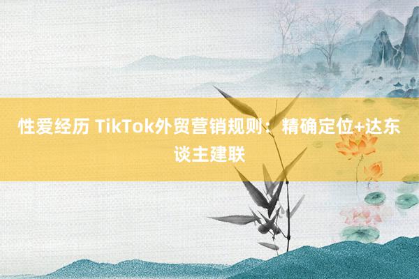 性爱经历 TikTok外贸营销规则：精确定位+达东谈主建联