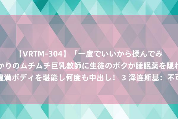 【VRTM-304】「一度でいいから揉んでみたい！」はち切れんばかりのムチムチ巨乳教師に生徒のボクが睡眠薬を隠れて飲ませて、夢の豊満ボディを堪能し何度も中出し！ 3 泽连斯基：不可将就中国参预乌克兰问题领会，但准备好与中方会面