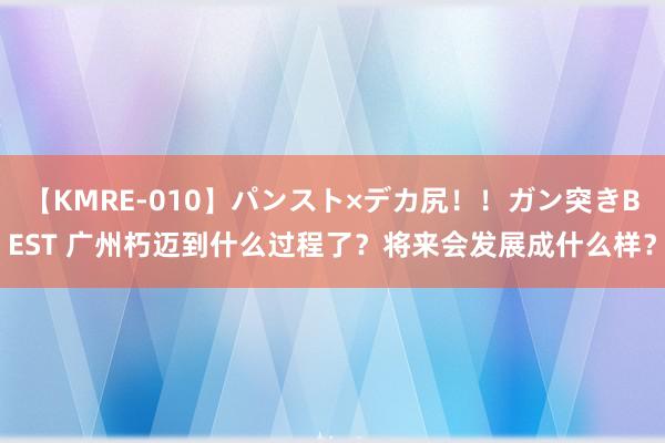 【KMRE-010】パンスト×デカ尻！！ガン突きBEST 广州朽迈到什么过程了？将来会发展成什么样？