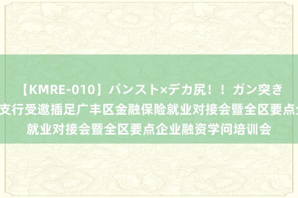 【KMRE-010】パンスト×デカ尻！！ガン突きBEST 上饶银行广丰支行受邀插足广丰区金融保险就业对接会暨全区要点企业融资学问培训会