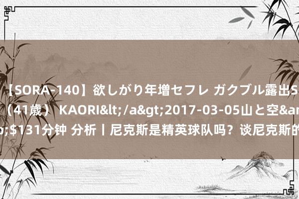 【SORA-140】欲しがり年増セフレ ガクブル露出SEX かおりサン（41歳） KAORI</a>2017-03-05山と空&$131分钟 分析丨尼克斯是精英球队吗？谈尼克斯的留神、中锋与兰德尔的改日