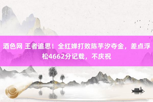 酒色网 王者追思！全红婵打败陈芋汐夺金，差点浮松4662分记载，不庆祝