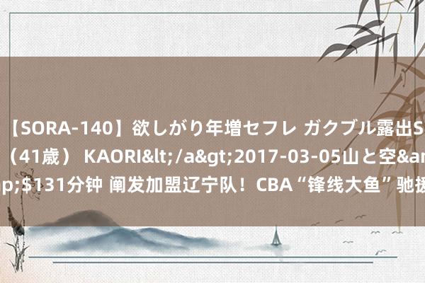 【SORA-140】欲しがり年増セフレ ガクブル露出SEX かおりサン（41歳） KAORI</a>2017-03-05山と空&$131分钟 阐发加盟辽宁队！CBA“锋线大鱼”驰援杨鸣，全定约最强锋线群！