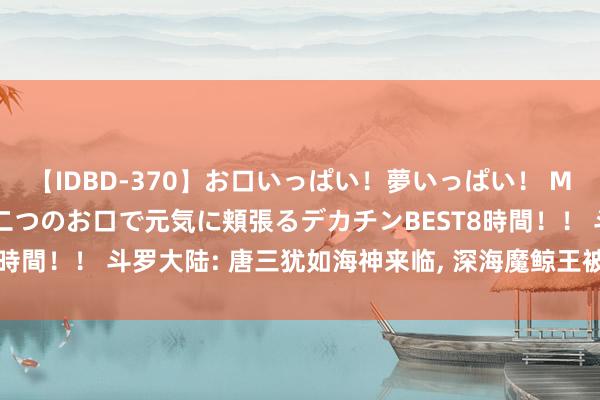 【IDBD-370】お口いっぱい！夢いっぱい！ MEGAマラ S級美女達が二つのお口で元気に頬張るデカチンBEST8時間！！ 斗罗大陆: 唐三犹如海神来临, 深海魔鲸王被紫极魔瞳击中