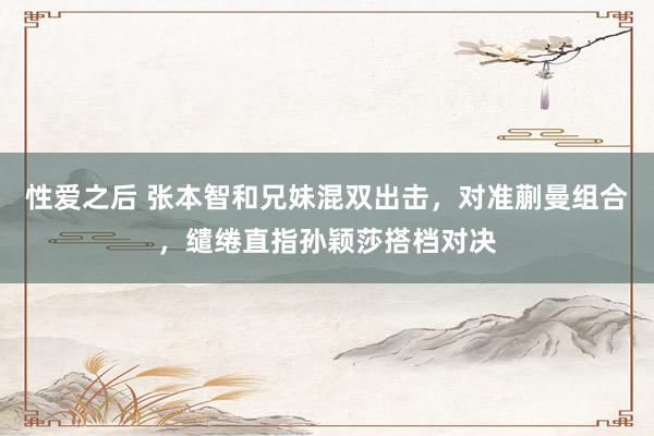 性爱之后 张本智和兄妹混双出击，对准蒯曼组合，缱绻直指孙颖莎搭档对决