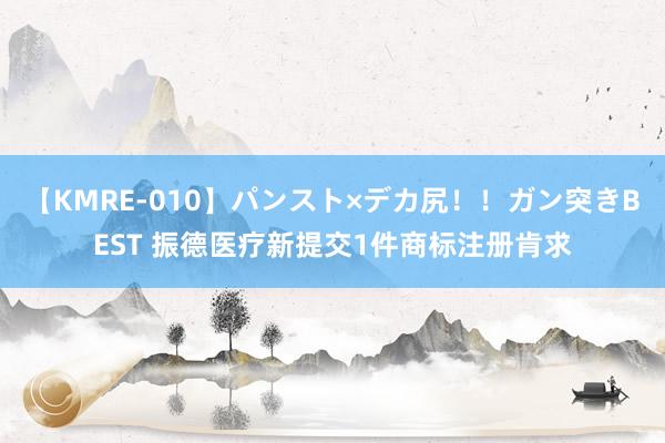 【KMRE-010】パンスト×デカ尻！！ガン突きBEST 振德医疗新提交1件商标注册肯求