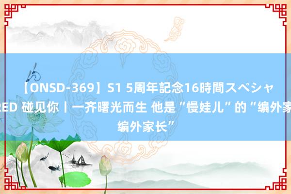 【ONSD-369】S1 5周年記念16時間スペシャル RED 碰见你丨一齐曙光而生 他是“慢娃儿”的“编外家长”