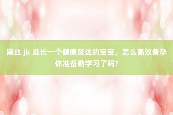黑丝 jk 滋长一个健康贤达的宝宝，怎么高效备孕你准备勤学习了吗?