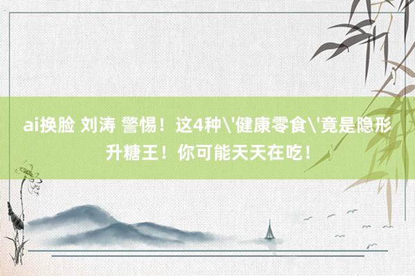 ai换脸 刘涛 警惕！这4种'健康零食'竟是隐形升糖王！你可能天天在吃！