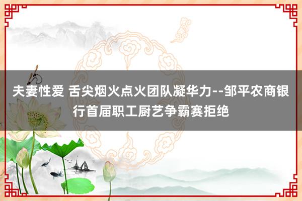 夫妻性爱 舌尖烟火点火团队凝华力--邹平农商银行首届职工厨艺争霸赛拒绝