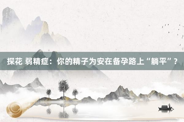 探花 弱精症：你的精子为安在备孕路上“躺平”？