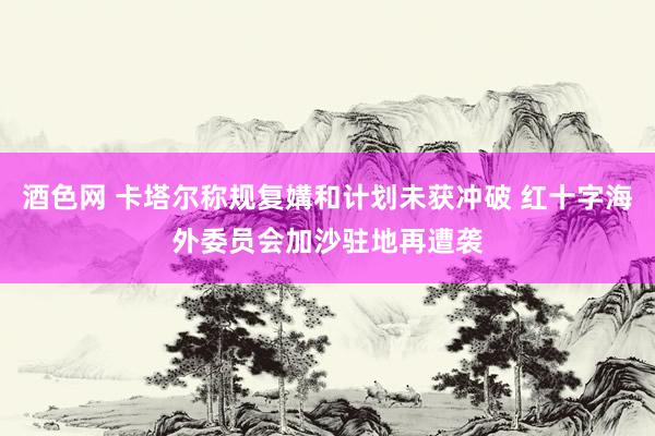 酒色网 卡塔尔称规复媾和计划未获冲破 红十字海外委员会加沙驻地再遭袭
