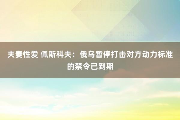 夫妻性爱 佩斯科夫：俄乌暂停打击对方动力标准的禁令已到期