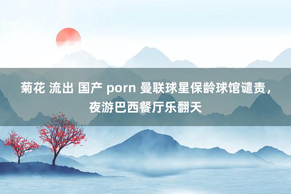 菊花 流出 国产 porn 曼联球星保龄球馆谴责，夜游巴西餐厅乐翻天