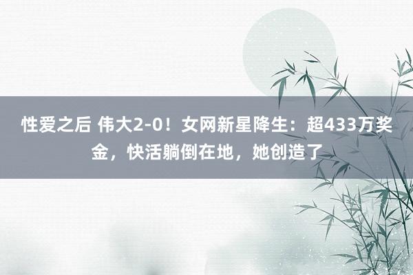 性爱之后 伟大2-0！女网新星降生：超433万奖金，快活躺倒在地，她创造了