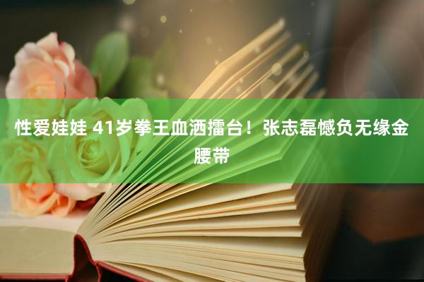 性爱娃娃 41岁拳王血洒擂台！张志磊憾负无缘金腰带