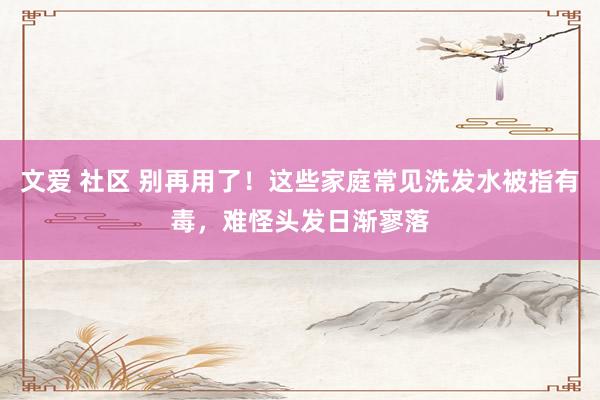 文爱 社区 别再用了！这些家庭常见洗发水被指有毒，难怪头发日渐寥落