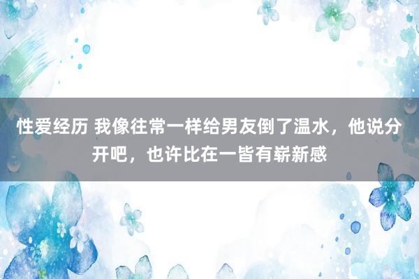 性爱经历 我像往常一样给男友倒了温水，他说分开吧，也许比在一皆有崭新感