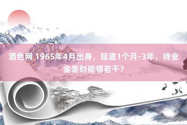 酒色网 1965年4月出身，延退1个月-3年，待业金差别能领若干？