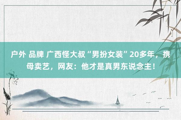户外 品牌 广西怪大叔“男扮女装”20多年，携母卖艺，网友：他才是真男东说念主！