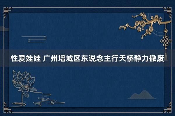 性爱娃娃 广州增城区东说念主行天桥静力撤废