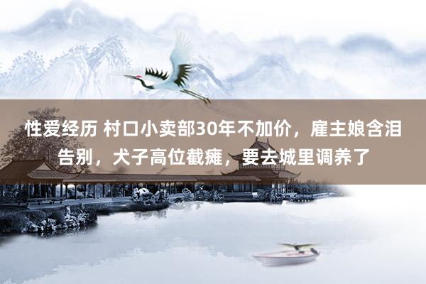 性爱经历 村口小卖部30年不加价，雇主娘含泪告别，犬子高位截瘫，要去城里调养了