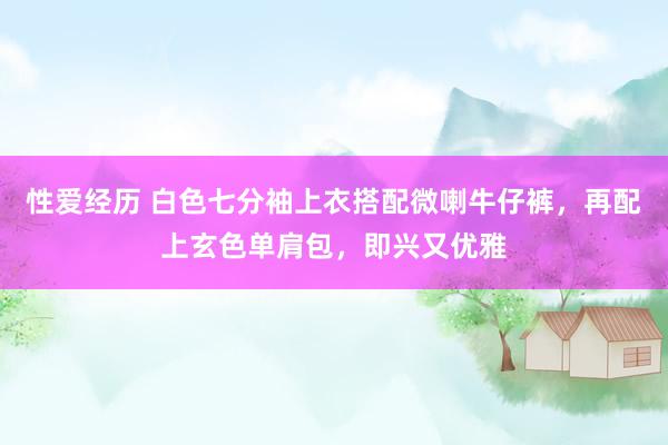 性爱经历 白色七分袖上衣搭配微喇牛仔裤，再配上玄色单肩包，即兴又优雅