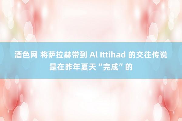 酒色网 将萨拉赫带到 Al Ittihad 的交往传说是在昨年夏天“完成”的