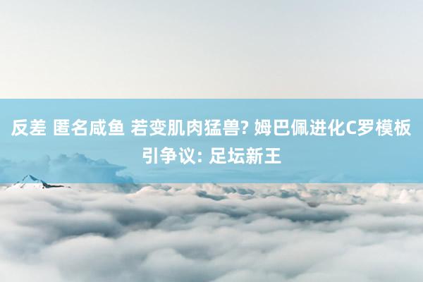 反差 匿名咸鱼 若变肌肉猛兽? 姆巴佩进化C罗模板引争议: 足坛新王