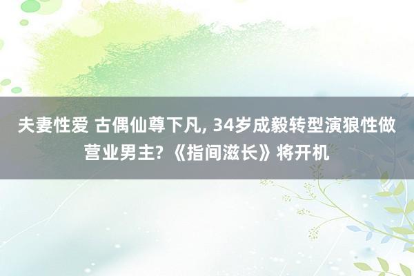 夫妻性爱 古偶仙尊下凡, 34岁成毅转型演狼性做营业男主? 《指间滋长》将开机