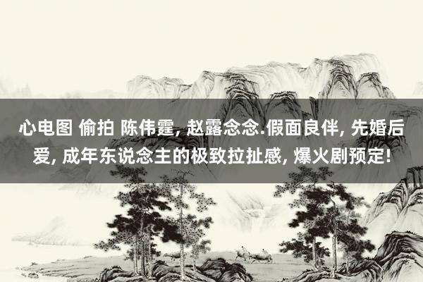 心电图 偷拍 陈伟霆, 赵露念念.假面良伴, 先婚后爱, 成年东说念主的极致拉扯感, 爆火剧预定!