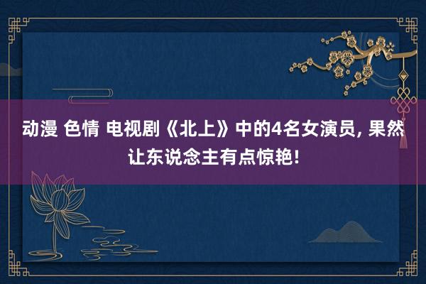 动漫 色情 电视剧《北上》中的4名女演员, 果然让东说念主有点惊艳!