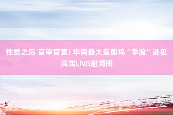 性爱之后 首单官宣! 华南最大造船坞“争脸”进犯高端LNG船阛阓