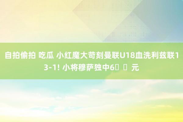 自拍偷拍 吃瓜 小红魔大苛刻曼联U18血洗利兹联13-1! 小将穆萨独中6️⃣元
