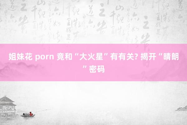 姐妹花 porn 竟和“大火星”有有关? 揭开“晴朗”密码