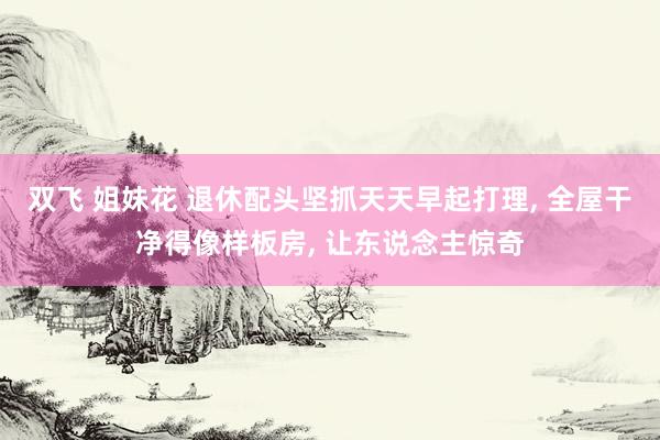 双飞 姐妹花 退休配头坚抓天天早起打理, 全屋干净得像样板房, 让东说念主惊奇
