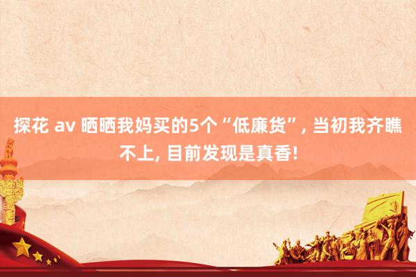 探花 av 晒晒我妈买的5个“低廉货”, 当初我齐瞧不上, 目前发现是真香!