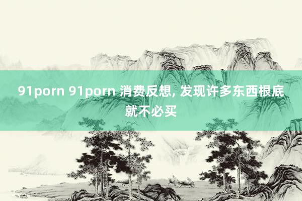 91porn 91porn 消费反想, 发现许多东西根底就不必买