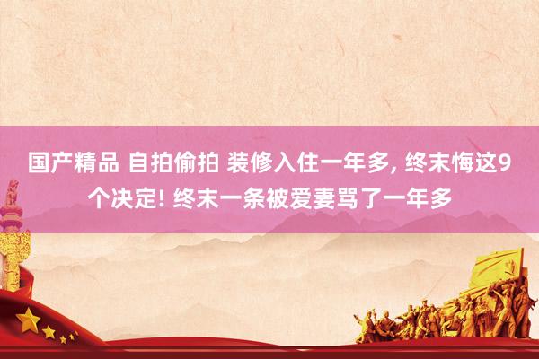 国产精品 自拍偷拍 装修入住一年多, 终末悔这9个决定! 终末一条被爱妻骂了一年多