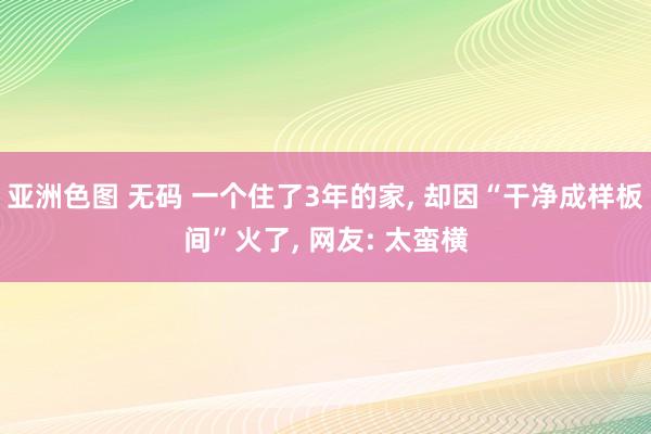 亚洲色图 无码 一个住了3年的家, 却因“干净成样板间”火了, 网友: 太蛮横