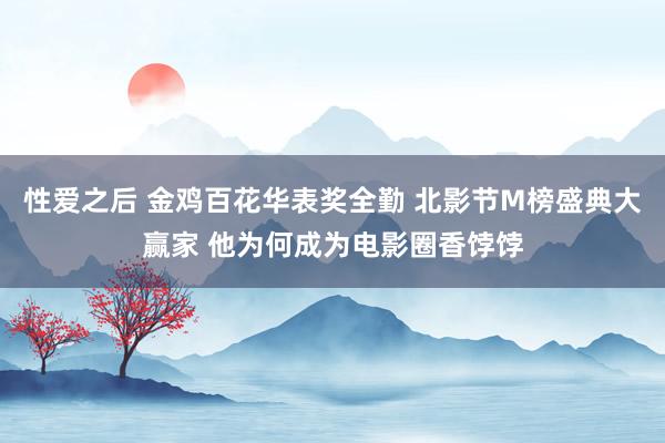 性爱之后 金鸡百花华表奖全勤 北影节M榜盛典大赢家 他为何成为电影圈香饽饽