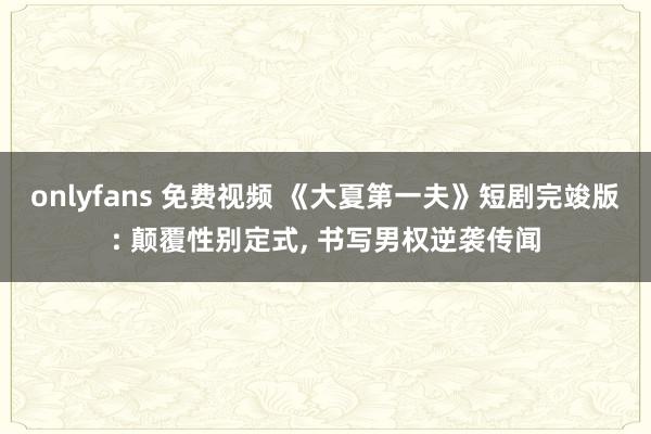 onlyfans 免费视频 《大夏第一夫》短剧完竣版: 颠覆性别定式, 书写男权逆袭传闻