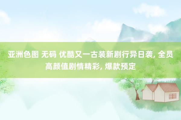 亚洲色图 无码 优酷又一古装新剧行异日袭, 全员高颜值剧情精彩, 爆款预定