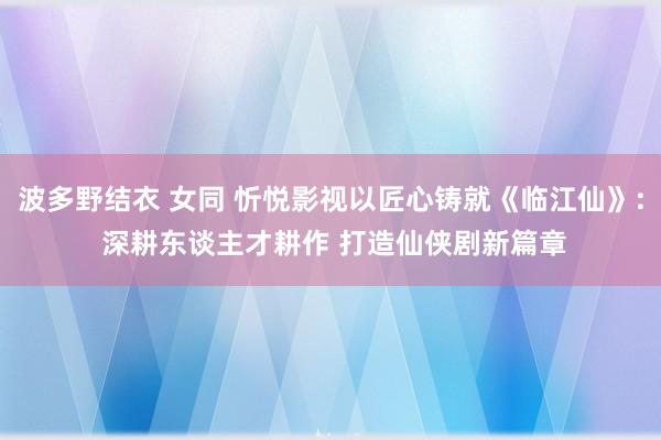 波多野结衣 女同 忻悦影视以匠心铸就《临江仙》: 深耕东谈主才耕作 打造仙侠剧新篇章