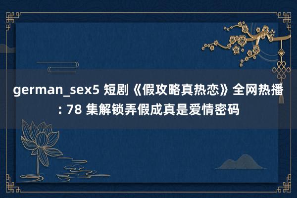 german_sex5 短剧《假攻略真热恋》全网热播: 78 集解锁弄假成真是爱情密码