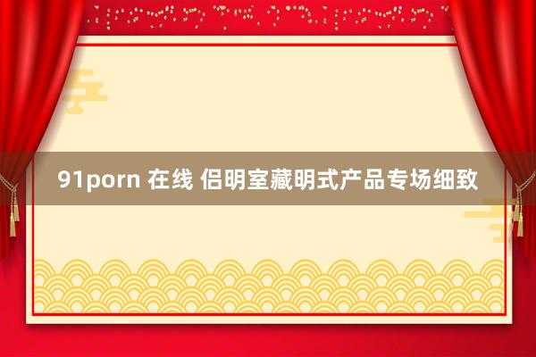 91porn 在线 侣明室藏明式产品专场细致