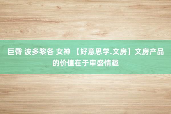 巨臀 波多黎各 女神 【好意思学.文房】文房产品的价值在于审盛情趣
